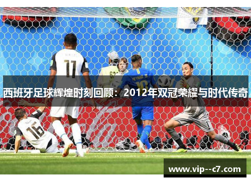 西班牙足球辉煌时刻回顾：2012年双冠荣耀与时代传奇