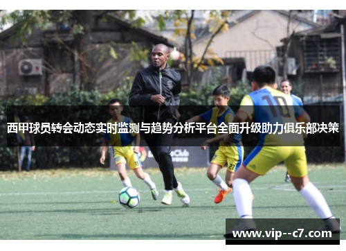 西甲球员转会动态实时监测与趋势分析平台全面升级助力俱乐部决策 西甲球员转会动态实时监测与趋势分析平台全面升级助力俱乐部决策