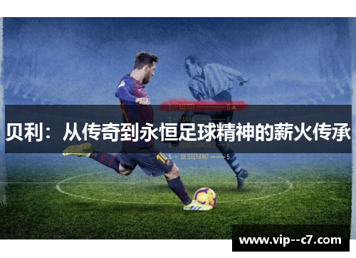 贝利:从传奇到永恒足球精神的薪火传承 贝利:从传奇到永恒足球精神的薪火传承