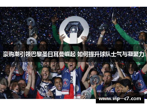 豪购潮引领巴黎圣日耳曼崛起 如何提升球队士气与凝聚力 豪购潮引领巴黎圣日耳曼崛起 如何提升球队士气与凝聚力