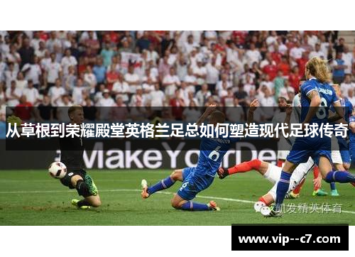 从草根到荣耀殿堂英格兰足总如何塑造现代足球传奇