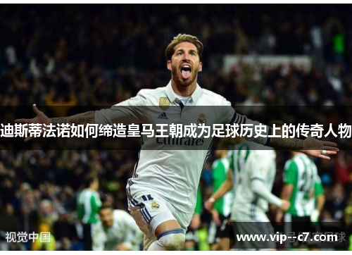 迪斯蒂法诺如何缔造皇马王朝成为足球历史上的传奇人物