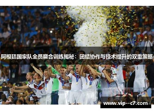 阿根廷国家队全员磨合训练揭秘：团结协作与技术提升的双重策略