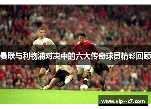 曼联与利物浦对决中的六大传奇球员精彩回顾