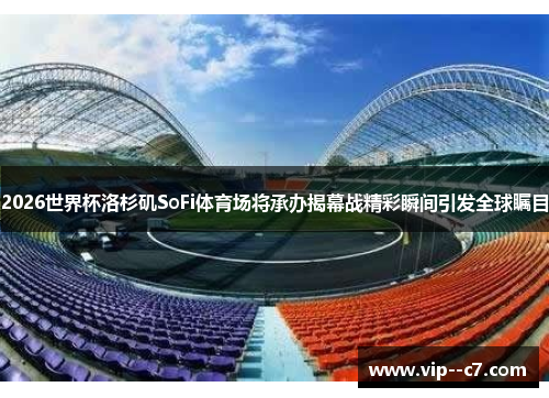 2026世界杯洛杉矶SoFi体育场将承办揭幕战精彩瞬间引发全球瞩目