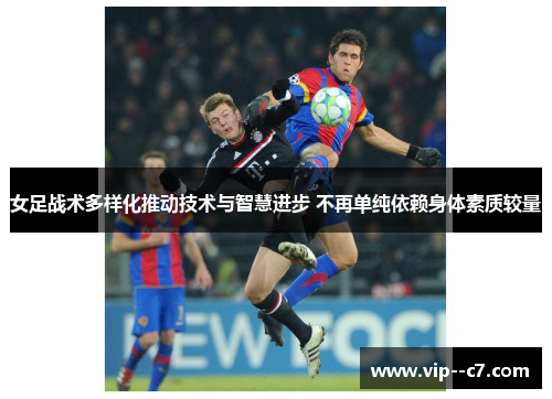 女足战术多样化推动技术与智慧进步 不再单纯依赖身体素质较量