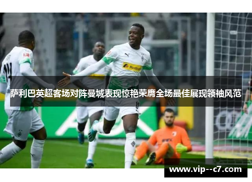 萨利巴英超客场对阵曼城表现惊艳荣膺全场最佳展现领袖风范