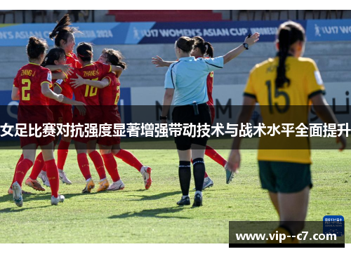 女足比赛对抗强度显著增强带动技术与战术水平全面提升 女足比赛对抗强度显著增强带动技术与战术水平全面提升